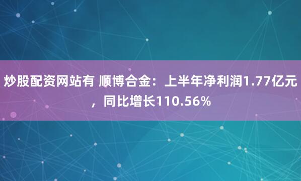 炒股配资网站有 顺博合金：上半年净利润1.77亿元，同比增长110.56%
