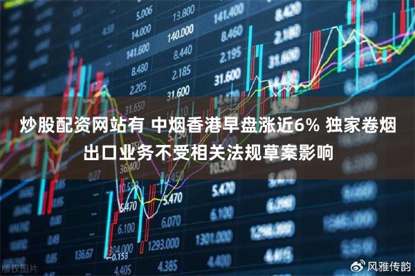 炒股配资网站有 中烟香港早盘涨近6% 独家卷烟出口业务不受相关法规草案影响
