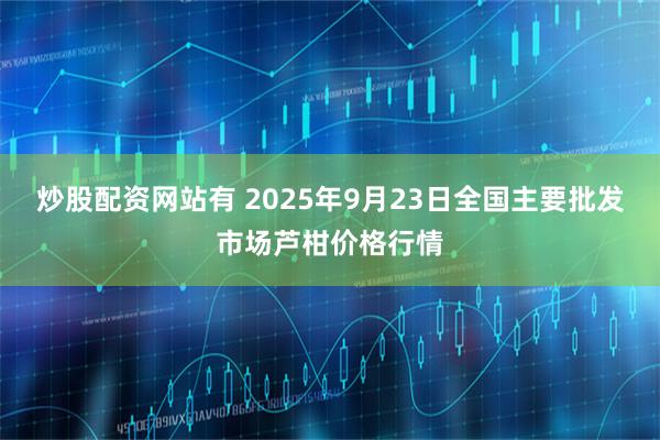 炒股配资网站有 2025年9月23日全国主要批发市场芦柑价格行情
