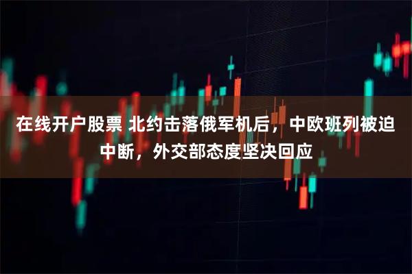 在线开户股票 北约击落俄军机后，中欧班列被迫中断，外交部态度坚决回应