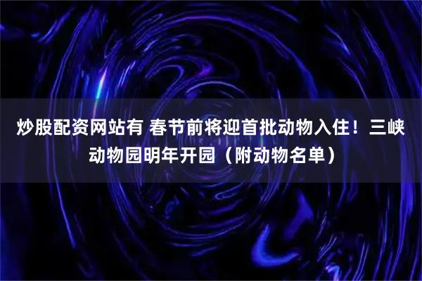 炒股配资网站有 春节前将迎首批动物入住！三峡动物园明年开园（附动物名单）