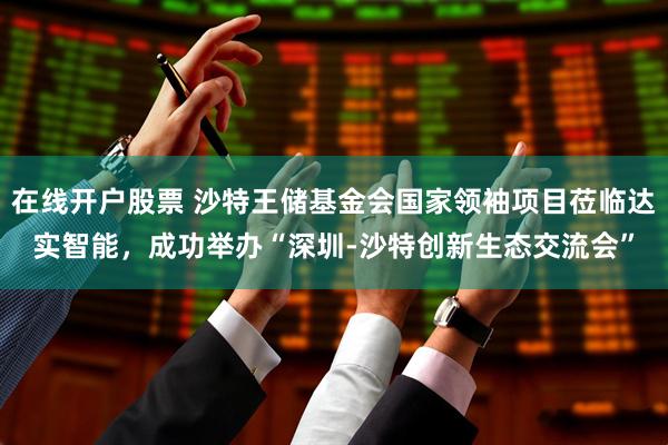 在线开户股票 沙特王储基金会国家领袖项目莅临达实智能，成功举办“深圳-沙特创新生态交流会”