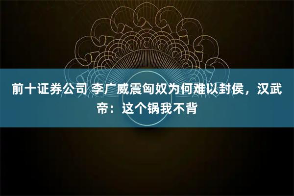 前十证券公司 李广威震匈奴为何难以封侯，汉武帝：这个锅我不背