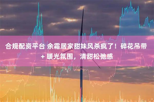 合规配资平台 余霜居家甜妹风杀疯了！碎花吊带 + 暖光氛围，清甜松弛感