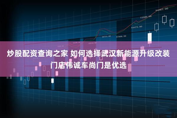 炒股配资查询之家 如何选择武汉新能源升级改装门店伟诚车尚门是优选