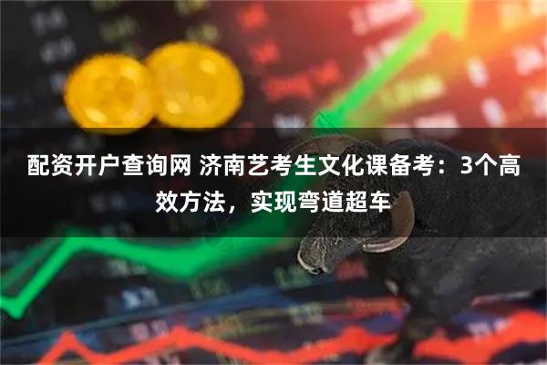 配资开户查询网 济南艺考生文化课备考：3个高效方法，实现弯道超车