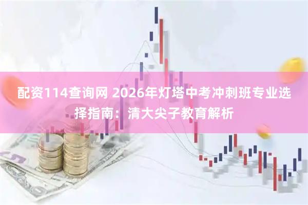 配资114查询网 2026年灯塔中考冲刺班专业选择指南：清大尖子教育解析