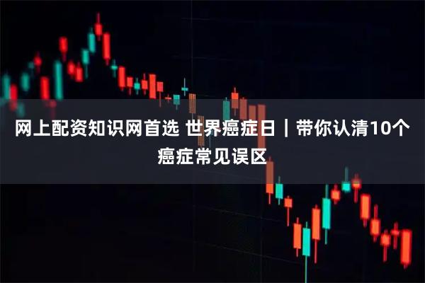 网上配资知识网首选 世界癌症日｜带你认清10个癌症常见误区