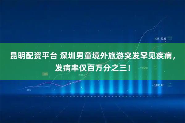 昆明配资平台 深圳男童境外旅游突发罕见疾病，发病率仅百万分之三！