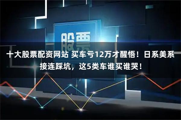 十大股票配资网站 买车亏12万才醒悟！日系美系接连踩坑，这5类车谁买谁哭！