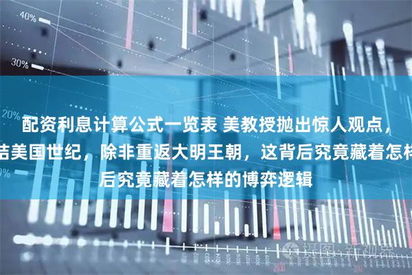 配资利息计算公式一览表 美教授抛出惊人观点，中国若想终结美国世纪，除非重返大明王朝，这背后究竟藏着怎样的博弈逻辑