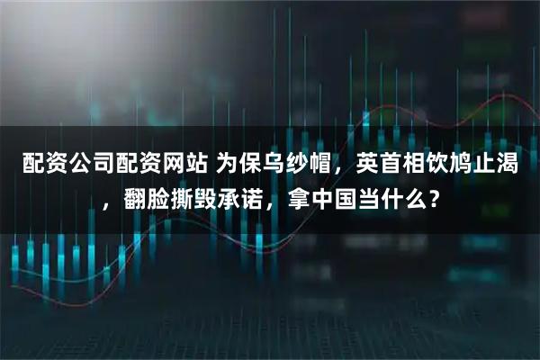 配资公司配资网站 为保乌纱帽，英首相饮鸠止渴，翻脸撕毁承诺，拿中国当什么？