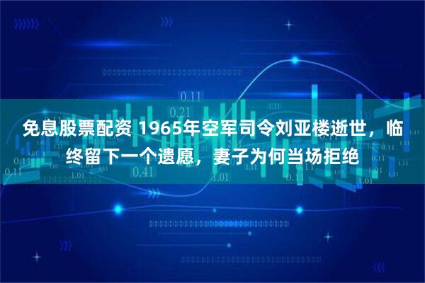 免息股票配资 1965年空军司令刘亚楼逝世,临终留下一个遗愿,妻子为何当场拒绝