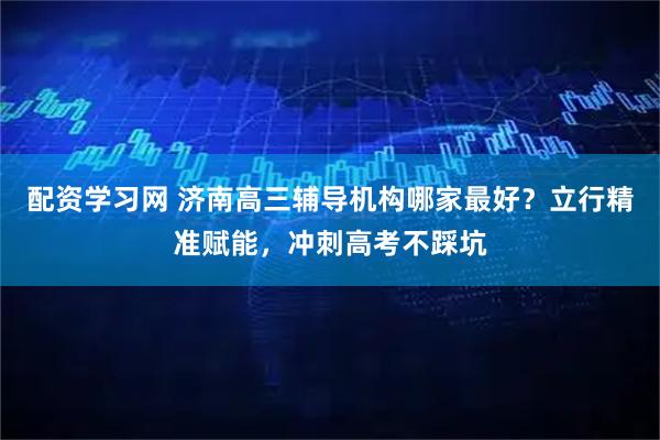 配资学习网 济南高三辅导机构哪家最好？立行精准赋能，冲刺高考不踩坑