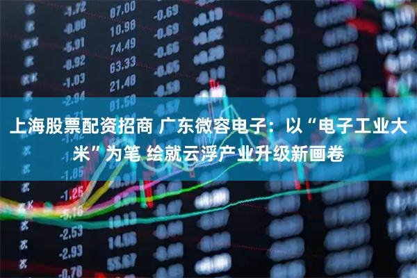 上海股票配资招商 广东微容电子：以“电子工业大米”为笔 绘就云浮产业升级新画卷