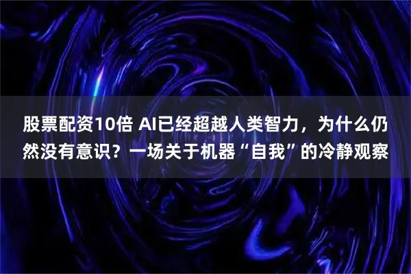 股票配资10倍 AI已经超越人类智力，为什么仍然没有意识？一场关于机器“自我”的冷静观察