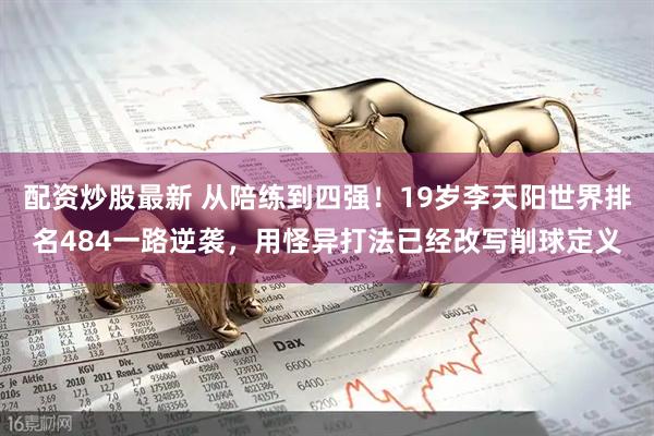 配资炒股最新 从陪练到四强！19岁李天阳世界排名484一路逆袭，用怪异打法已经改写削球定义