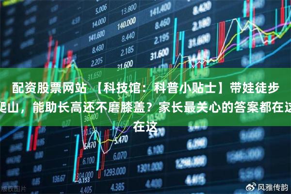 配资股票网站 【科技馆：科普小贴士】带娃徒步爬山，能助长高还不磨膝盖？家长最关心的答案都在这