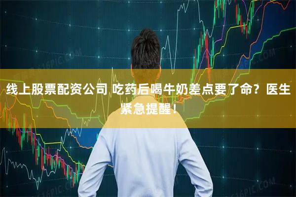 线上股票配资公司 吃药后喝牛奶差点要了命？医生紧急提醒！