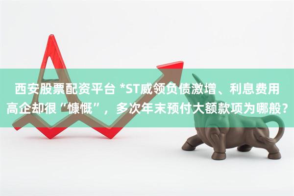 西安股票配资平台 *ST威领负债激增、利息费用高企却很“慷慨”，多次年末预付大额款项为哪般？